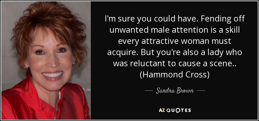 I'm sure you could have. Fending off unwanted male attention is a skill every attractive woman must acquire. But you're also a lady who was reluctant to cause a scene.. (Hammond Cross) - Sandra Brown