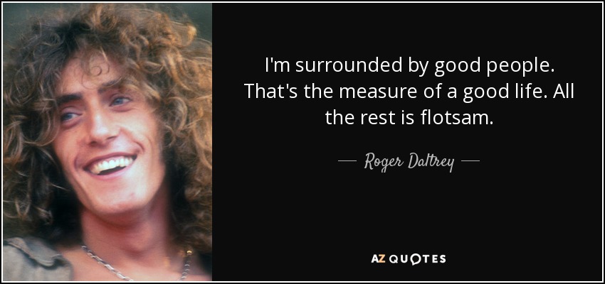 I'm surrounded by good people. That's the measure of a good life. All the rest is flotsam. - Roger Daltrey