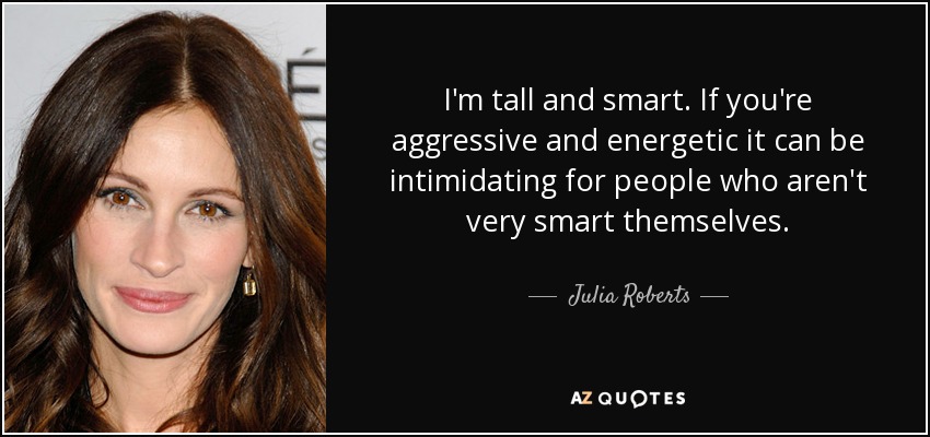 I'm tall and smart. If you're aggressive and energetic it can be intimidating for people who aren't very smart themselves. - Julia Roberts