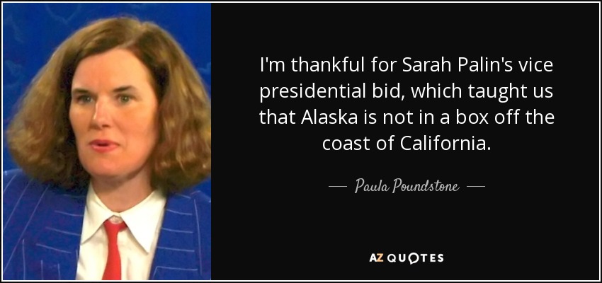 I'm thankful for Sarah Palin's vice presidential bid, which taught us that Alaska is not in a box off the coast of California. - Paula Poundstone