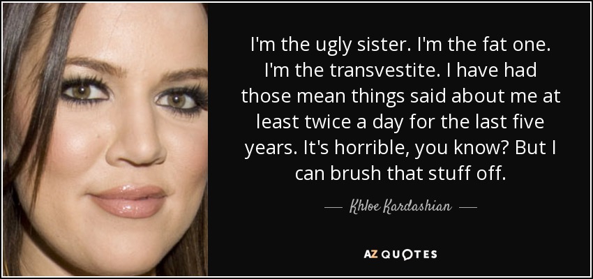 I'm the ugly sister. I'm the fat one. I'm the transvestite. I have had those mean things said about me at least twice a day for the last five years. It's horrible, you know? But I can brush that stuff off. - Khloe Kardashian