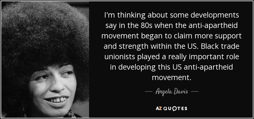 I'm thinking about some developments say in the 80s when the anti-apartheid movement began to claim more support and strength within the US. Black trade unionists played a really important role in developing this US anti-apartheid movement. - Angela Davis