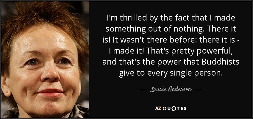 Me emociona el hecho de haber hecho algo de la nada. Ahí está. No estaba ahí antes: ahí está, ¡lo he hecho yo! Eso es muy poderoso, y ese es el poder que los budistas dan a cada persona. - Laurie Anderson