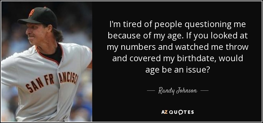 I'm tired of people questioning me because of my age. If you looked at my numbers and watched me throw and covered my birthdate, would age be an issue? - Randy Johnson