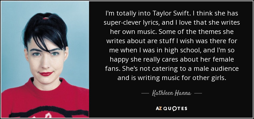 I'm totally into Taylor Swift. I think she has super-clever lyrics, and I love that she writes her own music. Some of the themes she writes about are stuff I wish was there for me when I was in high school, and I'm so happy she really cares about her female fans. She's not catering to a male audience and is writing music for other girls. - Kathleen Hanna