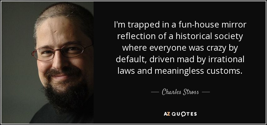 I'm trapped in a fun-house mirror reflection of a historical society where everyone was crazy by default, driven mad by irrational laws and meaningless customs. - Charles Stross