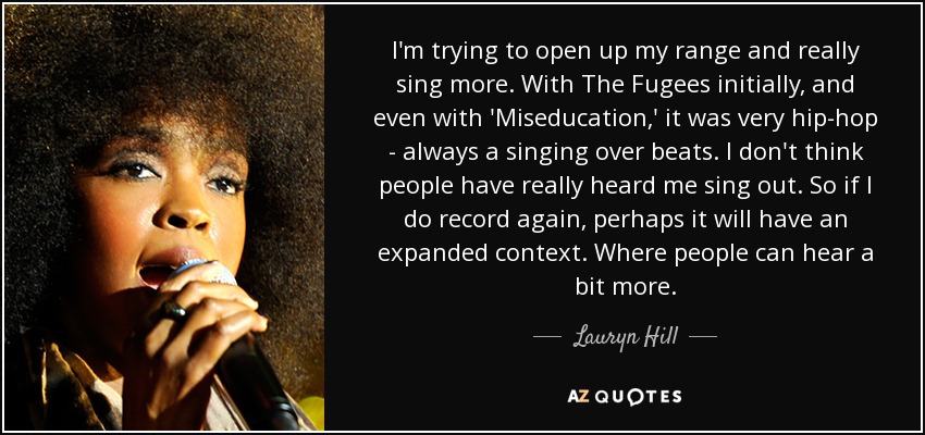 I'm trying to open up my range and really sing more. With The Fugees initially, and even with 'Miseducation,' it was very hip-hop - always a singing over beats. I don't think people have really heard me sing out. So if I do record again, perhaps it will have an expanded context. Where people can hear a bit more. - Lauryn Hill