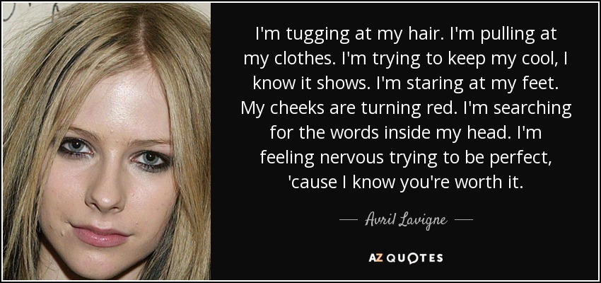 I'm tugging at my hair. I'm pulling at my clothes. I'm trying to keep my cool, I know it shows. I'm staring at my feet. My cheeks are turning red. I'm searching for the words inside my head. I'm feeling nervous trying to be perfect, 'cause I know you're worth it. - Avril Lavigne