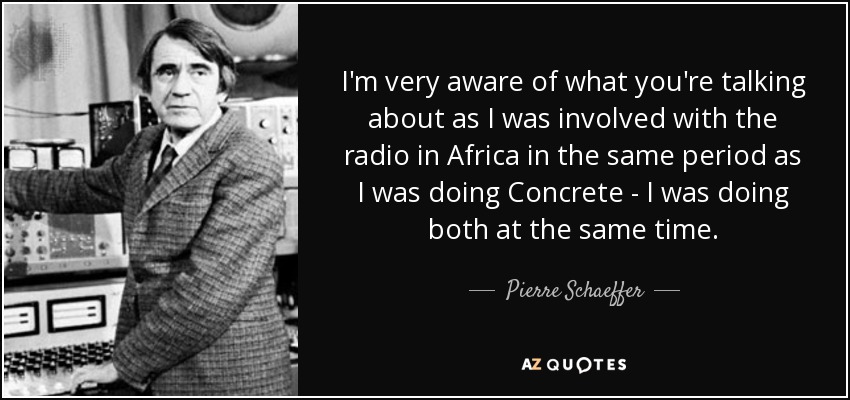 I'm very aware of what you're talking about as I was involved with the radio in Africa in the same period as I was doing Concrete - I was doing both at the same time. - Pierre Schaeffer