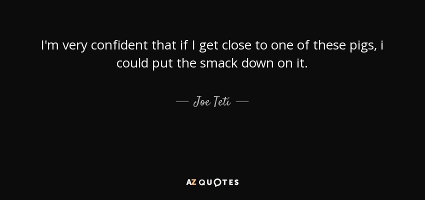 I'm very confident that if I get close to one of these pigs, i could put the smack down on it. - Joe Teti