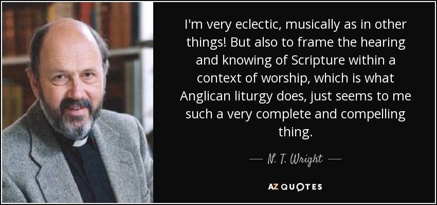 I'm very eclectic, musically as in other things! But also to frame the hearing and knowing of Scripture within a context of worship, which is what Anglican liturgy does, just seems to me such a very complete and compelling thing. - N. T. Wright