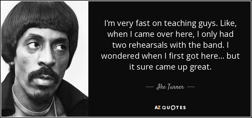 I'm very fast on teaching guys. Like, when I came over here, I only had two rehearsals with the band. I wondered when I first got here... but it sure came up great. - Ike Turner