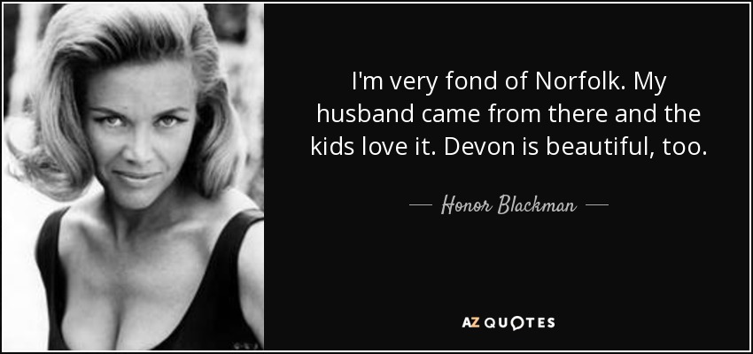 I'm very fond of Norfolk. My husband came from there and the kids love it. Devon is beautiful, too. - Honor Blackman