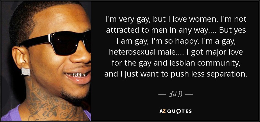 I'm very gay, but I love women. I'm not attracted to men in any way. ... But yes I am gay, I'm so happy. I'm a gay, heterosexual male. ... I got major love for the gay and lesbian community, and I just want to push less separation. - Lil B