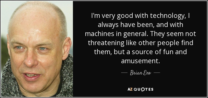 Soy muy bueno con la tecnología, siempre lo he sido, y con las máquinas en general. No me parecen amenazadoras como las encuentran otras personas, sino una fuente de diversión y entretenimiento. - Brian Eno