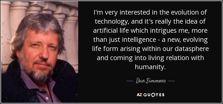 I'm very interested in the evolution of technology, and it's really the idea of artificial life which intrigues me, more than just intelligence - a new, evolving life form arising within our datasphere and coming into living relation with humanity. - Dan Simmons