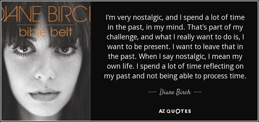 I'm very nostalgic, and I spend a lot of time in the past, in my mind. That's part of my challenge, and what I really want to do is, I want to be present. I want to leave that in the past. When I say nostalgic, I mean my own life. I spend a lot of time reflecting on my past and not being able to process time. - Diane Birch