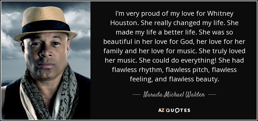 I'm very proud of my love for Whitney Houston. She really changed my life. She made my life a better life. She was so beautiful in her love for God, her love for her family and her love for music. She truly loved her music. She could do everything! She had flawless rhythm, flawless pitch, flawless feeling, and flawless beauty. - Narada Michael Walden