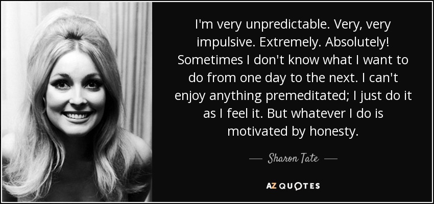 I'm very unpredictable. Very, very impulsive. Extremely. Absolutely! Sometimes I don't know what I want to do from one day to the next. I can't enjoy anything premeditated; I just do it as I feel it. But whatever I do is motivated by honesty. - Sharon Tate
