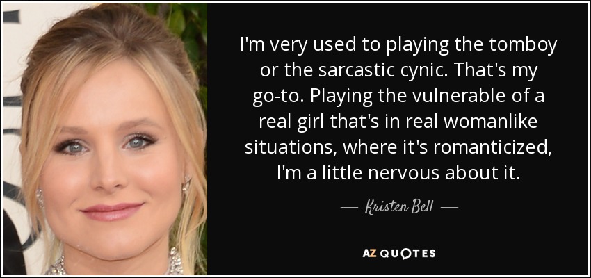 I'm very used to playing the tomboy or the sarcastic cynic. That's my go-to. Playing the vulnerable of a real girl that's in real womanlike situations, where it's romanticized, I'm a little nervous about it. - Kristen Bell