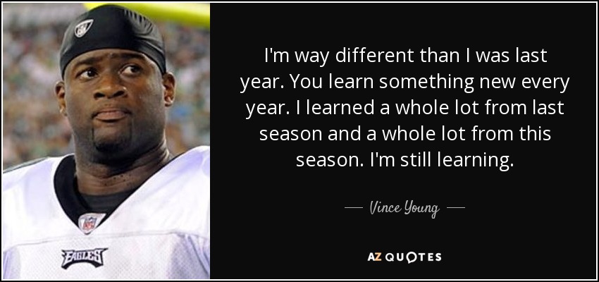 Soy muy diferente al año pasado. Todos los años se aprende algo nuevo. Aprendí mucho la temporada pasada y mucho esta temporada. Sigo aprendiendo. - Vince Young