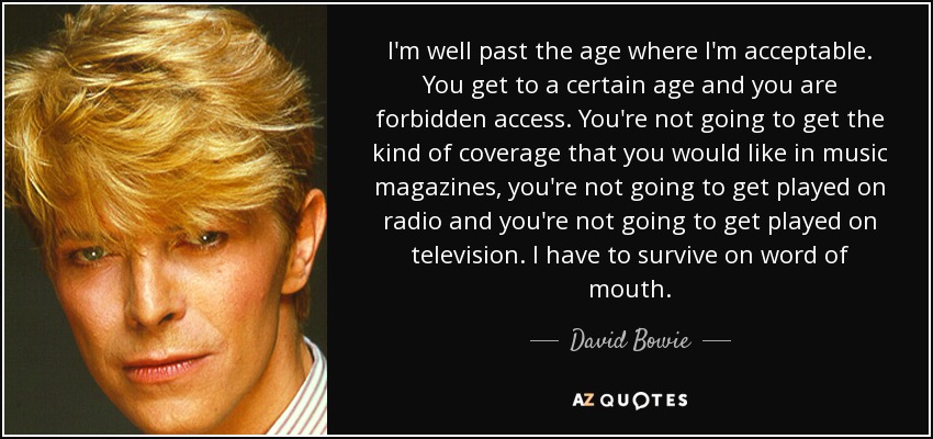 I'm well past the age where I'm acceptable. You get to a certain age and you are forbidden access. You're not going to get the kind of coverage that you would like in music magazines, you're not going to get played on radio and you're not going to get played on television. I have to survive on word of mouth. - David Bowie