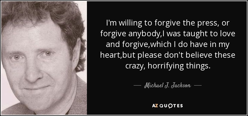 I'm willing to forgive the press, or forgive anybody,I was taught to love and forgive,which I do have in my heart,but please don't believe these crazy, horrifying things. - Michael J. Jackson