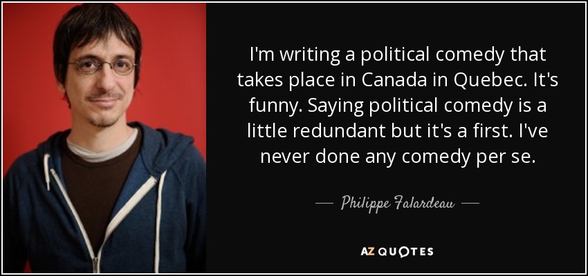 I'm writing a political comedy that takes place in Canada in Quebec. It's funny. Saying political comedy is a little redundant but it's a first. I've never done any comedy per se. - Philippe Falardeau