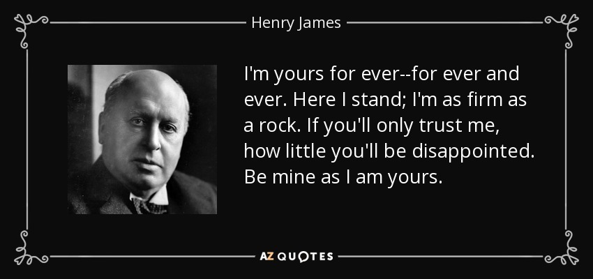 I'm yours for ever--for ever and ever. Here I stand; I'm as firm as a rock. If you'll only trust me, how little you'll be disappointed. Be mine as I am yours. - Henry James