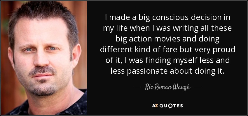 I made a big conscious decision in my life when I was writing all these big action movies and doing different kind of fare but very proud of it, I was finding myself less and less passionate about doing it. - Ric Roman Waugh