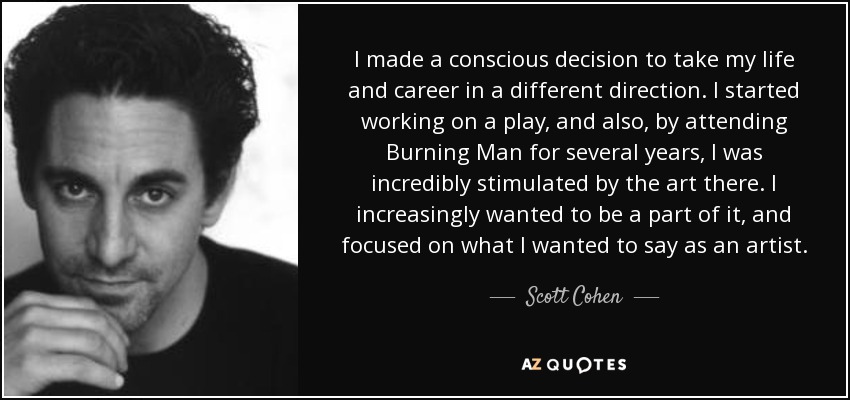 Tomé la decisión consciente de llevar mi vida y mi carrera en otra dirección. Empecé a trabajar en una obra de teatro y, además, al asistir durante varios años a Burning Man, me sentí increíblemente estimulada por el arte que allí se respiraba. Cada vez me apetecía más formar parte de él, y me centré en lo que quería decir como artista. - Scott Cohen