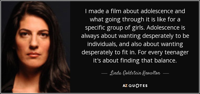 I made a film about adolescence and what going through it is like for a specific group of girls. Adolescence is always about wanting desperately to be individuals, and also about wanting desperately to fit in. For every teenager it's about finding that balance. - Linda Goldstein Knowlton