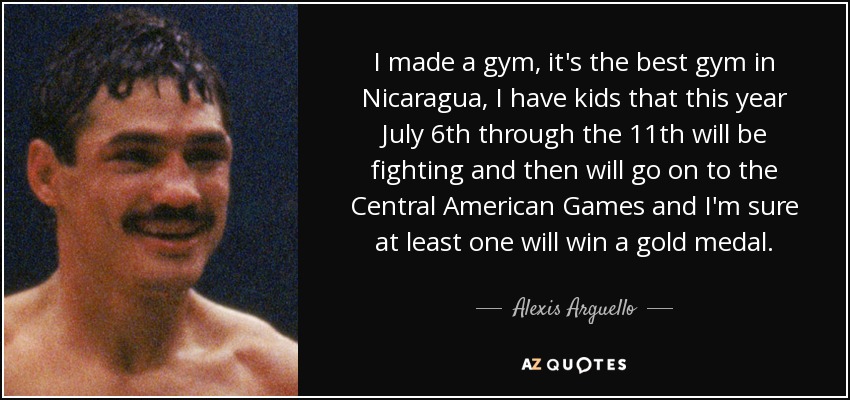 I made a gym, it's the best gym in Nicaragua, I have kids that this year July 6th through the 11th will be fighting and then will go on to the Central American Games and I'm sure at least one will win a gold medal. - Alexis Arguello