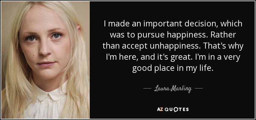 I made an important decision, which was to pursue happiness. Rather than accept unhappiness. That's why I'm here, and it's great. I'm in a very good place in my life. - Laura Marling