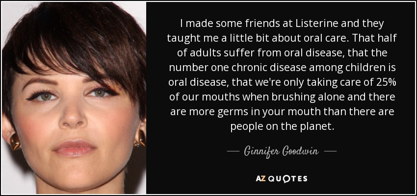 I made some friends at Listerine and they taught me a little bit about oral care. That half of adults suffer from oral disease, that the number one chronic disease among children is oral disease, that we're only taking care of 25% of our mouths when brushing alone and there are more germs in your mouth than there are people on the planet. - Ginnifer Goodwin