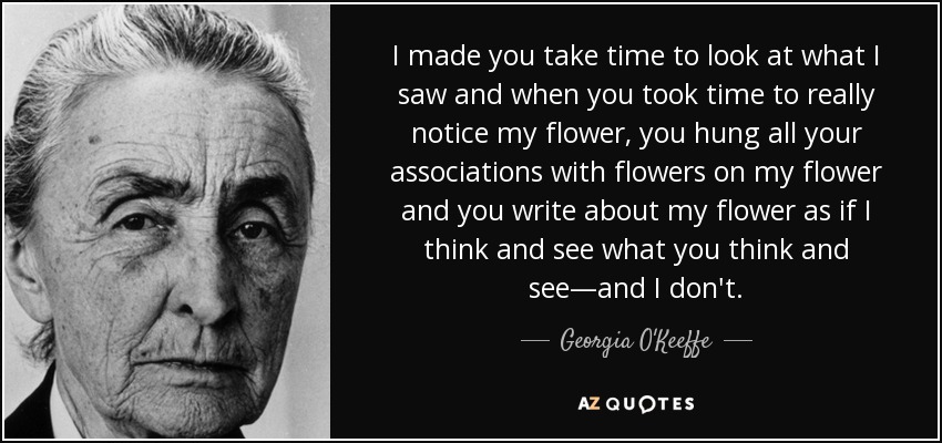 I made you take time to look at what I saw and when you took time to really notice my flower, you hung all your associations with flowers on my flower and you write about my flower as if I think and see what you think and see—and I don't. - Georgia O'Keeffe