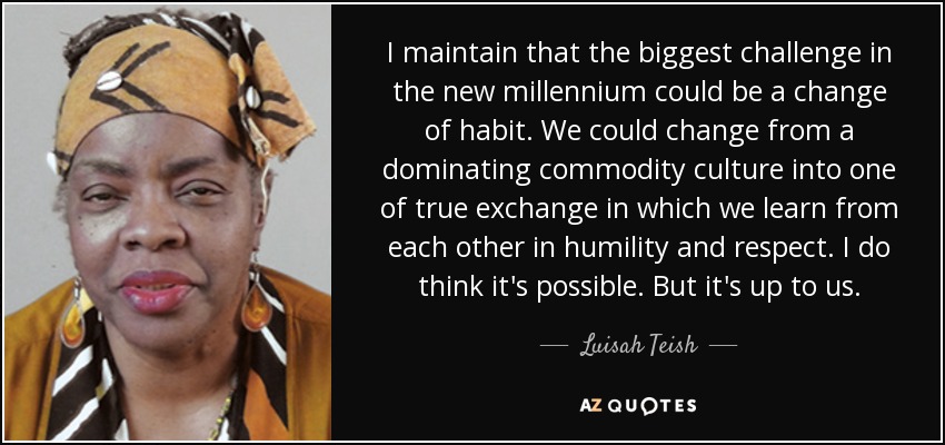 I maintain that the biggest challenge in the new millennium could be a change of habit. We could change from a dominating commodity culture into one of true exchange in which we learn from each other in humility and respect. I do think it's possible. But it's up to us. - Luisah Teish