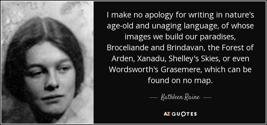 I make no apology for writing in nature's age-old and unaging language, of whose images we build our paradises, Broceliande and Brindavan, the Forest of Arden, Xanadu, Shelley's Skies, or even Wordsworth's Grasemere, which can be found on no map. - Kathleen Raine