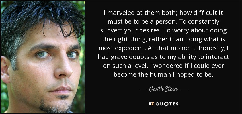 I marveled at them both; how difficult it must be to be a person. To constantly subvert your desires. To worry about doing the right thing, rather than doing what is most expedient. At that moment, honestly, I had grave doubts as to my ability to interact on such a level. I wondered if I could ever become the human I hoped to be. - Garth Stein