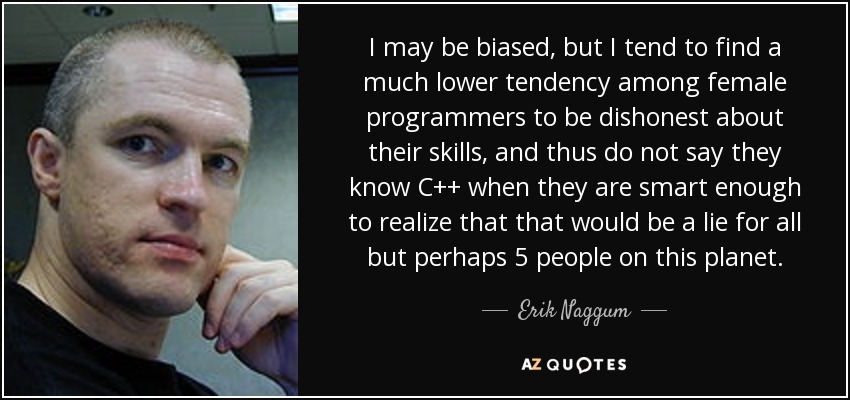 I may be biased, but I tend to find a much lower tendency among female programmers to be dishonest about their skills, and thus do not say they know C++ when they are smart enough to realize that that would be a lie for all but perhaps 5 people on this planet. - Erik Naggum