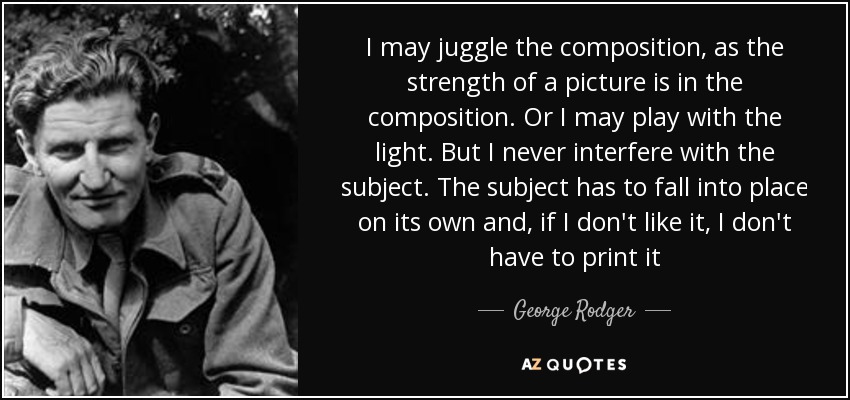 I may juggle the composition, as the strength of a picture is in the composition. Or I may play with the light. But I never interfere with the subject. The subject has to fall into place on its own and, if I don't like it, I don't have to print it - George Rodger