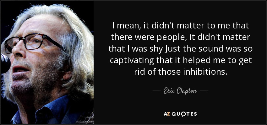 Es decir, no me importaba que hubiera gente, no me importaba que fuera tímido... El sonido era tan cautivador que me ayudó a deshacerme de esas inhibiciones. - Eric Clapton