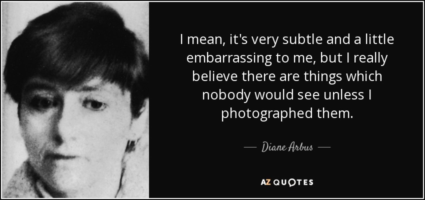 I mean, it's very subtle and a little embarrassing to me, but I really believe there are things which nobody would see unless I photographed them. - Diane Arbus