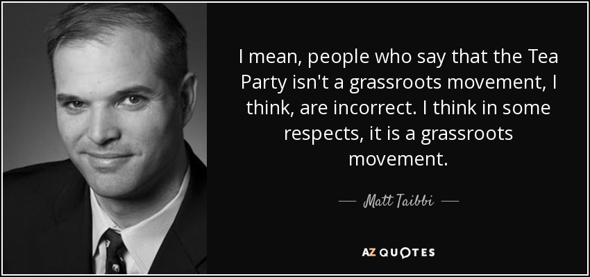 I mean, people who say that the Tea Party isn't a grassroots movement, I think, are incorrect. I think in some respects, it is a grassroots movement. - Matt Taibbi