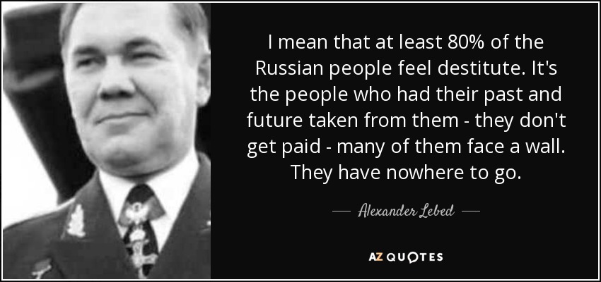 I mean that at least 80% of the Russian people feel destitute. It's the people who had their past and future taken from them - they don't get paid - many of them face a wall. They have nowhere to go. - Alexander Lebed