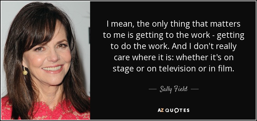 I mean, the only thing that matters to me is getting to the work - getting to do the work. And I don't really care where it is: whether it's on stage or on television or in film. - Sally Field