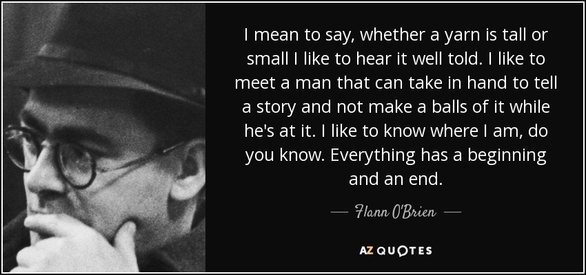 I mean to say, whether a yarn is tall or small I like to hear it well told. I like to meet a man that can take in hand to tell a story and not make a balls of it while he's at it. I like to know where I am, do you know. Everything has a beginning and an end. - Flann O'Brien