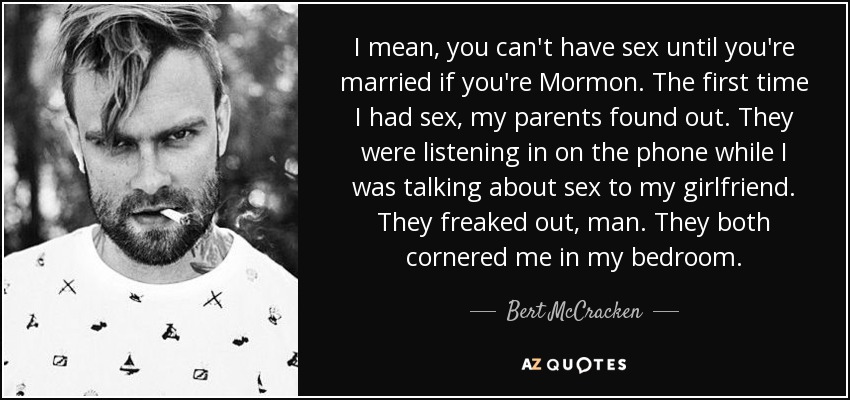 I mean, you can't have sex until you're married if you're Mormon. The first time I had sex, my parents found out. They were listening in on the phone while I was talking about sex to my girlfriend. They freaked out, man. They both cornered me in my bedroom. - Bert McCracken