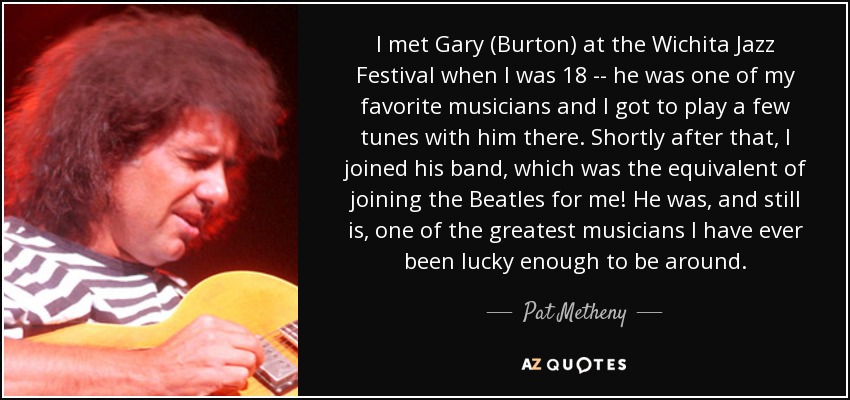 I met Gary (Burton) at the Wichita Jazz Festival when I was 18 -- he was one of my favorite musicians and I got to play a few tunes with him there. Shortly after that, I joined his band, which was the equivalent of joining the Beatles for me! He was, and still is, one of the greatest musicians I have ever been lucky enough to be around. - Pat Metheny