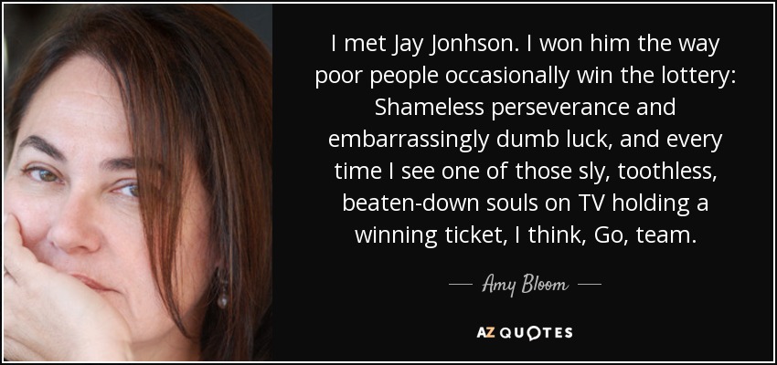 I met Jay Jonhson. I won him the way poor people occasionally win the lottery: Shameless perseverance and embarrassingly dumb luck, and every time I see one of those sly, toothless, beaten-down souls on TV holding a winning ticket, I think, Go, team. - Amy Bloom
